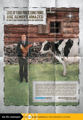 812-876-0294
OnceyouhearallthebenefitsofmovingorexpandingyourfoodbusinessintoHoosier
Energy territory, you’ll think to yourself, “Why didn’t I do this sooner?” And there are
miles and miles of options. It all starts with our 59 counties in central and southern
Indiana and southeastern Illinois offering a pro-business environment. Together they
provide access to about 70% of the U.S. population in only a day’s drive. Toss in an
experienced workforce, fertile soil and excellent climate conditions and the business
recipe starts looking pretty appetizing. That all means once you’ve seen our shovel-
readysitesorexistingfacilitiesyou’llcomeupwithyourownreasonstolocatehere.
HOOSIERSITES.COM
HOOSIER placed ad_1214.indd 1 11/19/14 11:20 AMGot 3PL challenges?  Get free expert solutions at inboundlogistics.com/3pl
 