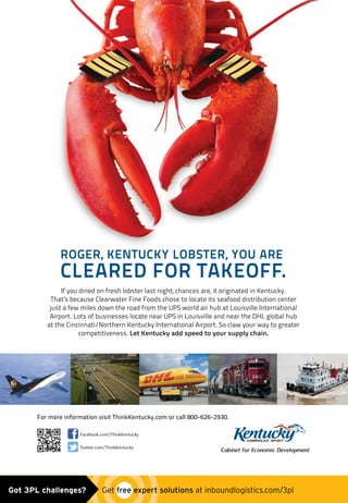 Facebook.com/ThinkKentucky
Twitter.com/ThinkKentucky
Cabinet for Economic Development
ROGER, KENTUCKY LOBSTER, YOU ARE
CLEARED FOR TAKEOFF.
If you dined on fresh lobster last night, chances are, it originated in Kentucky.
That’s because Clearwater Fine Foods chose to locate its seafood distribution center
just a few miles down the road from the UPS world air hub at Louisville International
Airport. Lots of businesses locate near UPS in Louisville and near the DHL global hub
at the Cincinnati/Northern Kentucky International Airport. So claw your way to greater
competitiveness. Let Kentucky add speed to your supply chain.
For more information visit ThinkKentucky.com or call 800-626-2930.
CED_Inbound_Logistics_Lobster_7p875x10p75_v4.indd 1 11/7/2014 3:19:41 PMKentucky Cabinet placed_ad1114.indd 1 11/7/14 4:02 PMGot 3PL challenges?  Get free expert solutions at inboundlogistics.com/3pl
 