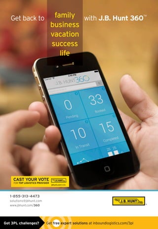 1-855-313-4473
solutions@jbhunt.com
www.jbhunt.com/360
Get back to with J.B. Hunt 360
TM
1-855-313-4473
CAST YOUR VOTE
FOR TOP LOGISTICS PROVIDER
jbhunt.com/vote
CLICKHERE
VIDER
Get back to withfamily
business
vacation
success
life
360 INBOUND AD 2015 V3.indd 1 5/1/15 9:45 AMGot 3PL challenges?  Get free expert solutions at inboundlogistics.com/3pl
 