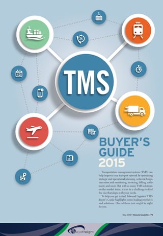 May 2015 • Inbound Logistics 71
BUYER’S
GUIDE
2015
Transportation management systems (TMS) can
help improve your transport network by optimizing
strategic and operational planning, network design,
execution and monitoring, invoicing, billing, settle-
ment, and more. But with so many TMS solutions
on the market today, it can be a challenge to find
the one that aligns with your needs.
To help you get started, Inbound Logistics’ TMS
Buyer’s Guide highlights some leading providers
and solutions. One of them just might be right
for you.
 