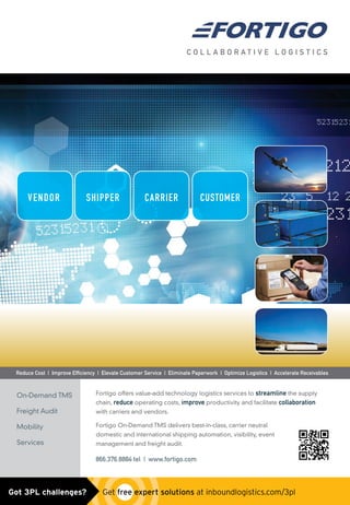 Fortigo offers value-add technology logistics services to streamline the supply
chain, reduce operating costs, improve productivity and facilitate collaboration
with carriers and vendors.
Fortigo On-Demand TMS delivers best-in-class, carrier neutral
domestic and international shipping automation, visibility, event
management and freight audit.
866.376.8884 tel | www.fortigo.com
On-Demand TMS
Freight Audit
Mobility
Services
C O L L A B O R A T I V E L O G I S T I C S
CUSTOMERCARRIERVENDOR SHIPPER
Reduce Cost | Improve Efﬁciency | Elevate Customer Service | Eliminate Paperwork | Optimize Logistics | Accelerate Receivables
Fortigo_logistics_PortraitAd.indd 1 4/11/13 4:30 PM
Untitled-4 1 4/12/13 10:55 AMGot 3PL challenges?  Get free expert solutions at inboundlogistics.com/3pl
 