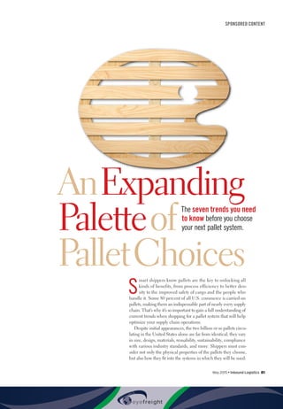 May 2015 • Inbound Logistics 81
SPONSORED CONTENT
AnExpanding
Paletteof
PalletChoices
S
mart shippers know pallets are the key to unlocking all
kinds of benefits, from process efficiency to better den-
sity to the improved safety of cargo and the people who
handle it. Some 80 percent of all U.S. commerce is carried on
pallets, making them an indispensable part of nearly every supply
chain. That’s why it’s so important to gain a full understanding of
current trends when shopping for a pallet system that will help
optimize your supply chain operations.
Despite initial appearances, the two billion or so pallets circu-
lating in the United States alone are far from identical; they vary
in size, design, materials, reusability, sustainability, compliance
with various industry standards, and more. Shippers must con-
sider not only the physical properties of the pallets they choose,
but also how they fit into the systems in which they will be used:
The seven trends you need
to know before you choose
your next pallet system.
 