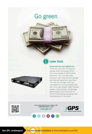 To see more green for your company call
1(800) 884-0225, or visit:
www.ipgs.net
Great news for your bottom line.
There are more than 40 areas of
savings when businesses switch
from wood pallets to iGPS plastic
platforms. This includes lower
transport costs, less product damage
and reduced equipment downtime.
The new and stronger iGPS has
reemerged as a driving market force
with its unique Plastic Pallet Pooling
System, that provides cutting edge,
global supply chain solutions for
some of the leading companies and
manufacturers in the world.
Lower Costs
Go green
igps_ad0515.indd 1 4/29/15 3:51 PMGot 3PL challenges?  Get free expert solutions at inboundlogistics.com/3pl
 
