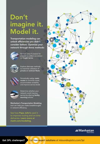 Perform what-if analysis for
prepaid-to-collect conversion
on freight terms
Explore alternate methods
to maximize utilization of
private or contract ﬂeets
Periodically realign static
routes to minimize travel,
accommodate variability
and improve service levels
Determine whether your
network could improve
service by altering facility
sourcing policies
TMS_Ad_PRINT_REV.indd 1 4/9/15 11:05 AM
Manhattan Associates Ad-PLACED 0415.indd 1 4/9/15 12:13 PMGot 3PL challenges?  Get free expert solutions at inboundlogistics.com/3pl
 