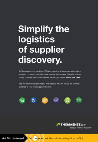At ThomasNet.com, you’ll find 700,000+ industrial and commercial suppliers.
In-depth, content-rich profiles to vet prospective partners. Powerful tools to
qualify, compare, and contact the ones that are right for you. And it’s all FREE.
Tap into ThomasNet.com today. And discover how it’s simply the shortest
distance to your ideal supplier shortlist.
Simplify the
logistics
of supplier
discovery.
Untitled-13 1 4/30/15 10:55 AMGot 3PL challenges?  Get free expert solutions at inboundlogistics.com/3pl
 