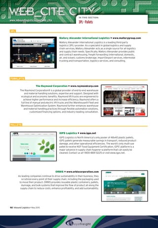 IN THIS SECTION:
3PL – Pallets
Mallory Alexander International Logistics • www.mallorygroup.com
Mallory Alexander International Logistics is a leading third-party
logistics (3PL) provider. As a specialist in global logistics and supply
chain services, Mallory Alexander acts as a single source for all logistics
and supply chain needs. Specifically, Mallory Alexander provides public
and contract warehousing, freight forwarding (international, domestic,
air, and ocean), customs brokerage, import/export services, intermodal
trucking and transportation, logistics services, and consulting.
The Raymond Corporation • www.raymondcorp.com
The Raymond Corporation® is a global provider of end-to-end warehouse
and material handling solutions, expertise and support. Designed with
ecological and economic benefits, Raymond lift trucks are engineered to
achieve higher performance and increase efficiency. Raymond offers a
full line of manual and electric lift trucks and the iWarehouse® Fleet and
Warehouse Optimization System. Raymond further enhances warehouse
and material handling practices through flexible automation solutions,
customized financing options, and industry-leading consultation.
iGPS Logistics • www.igps.net
iGPS Logistics is North America’s only pooler of 48x40 plastic pallets.
iGPS pallets generate measurable savings in transport, reduced product
damage, and other operational efficiencies. The world’s only multi-use
pallet to receive NSF Food Equipment Certification, iGPS’ platform is a
major advance in supply chain hygiene—a platform that can easily be
cleaned. Contact us at 1-800-884-0225 or visit www.igps.net.
ORBIS • www.orbiscorporation.com
As leading companies continue to drive sustainability in their business, they
scrutinize every point of their supply chain, including the packaging used
to move their product. ORBIS provides reusable plastic containers, pallets,
dunnage, and bulk systems that improve the flow of product all along the
supply chain to reduce costs, enhance profitability, and add sustainability.
3PL
FORKLIFTS
PALLETS
92  Inbound Logistics • May 2015
 