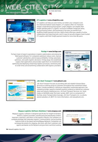 IN THIS SECTION:
TMS
CT Logistics • www.ctlogistics.com
CT Logistics can help you save money, no matter your company’s size.
For small and medium-sized shippers, CT Logistics offers its TranSaver
shipper cooperative buying program. Larger shippers can simplify their
freight spending with CT Logistics’ exclusive FreitRater freight bill rating
and processing system. And businesses of all sizes can benefit from
AuditPay freight payment services. Add to these offerings a wealth of online
collaboration and reporting tools, and it’s easy to see why shippers have trusted
CT Logistics with their freight payment needs for more than 86 years.
Fortigo • www.fortigo.com
Fortigo’s team of experts specializes in logistics optimization and enterprise
Web-based software. For companies seeking to reduce costs, improve
customer satisfaction, and increase profitability, Fortigo automates,
optimizes, and audits logistics decisions. Fortigo plugs into established
supply chain applications and provides rapid return on investment by
optimizing and deploying closed-loop logistics processes, minimizing ship-
to-order times and streamlining collaboration with logistics providers.
J.B. Hunt Transport • www.jbhunt.com
J.B. Hunt Transport focuses on providing safe and reliable transportation
services to a diverse group of customers throughout the continental United
States, Canada and Mexico. Utilizing an integrated, multimodal approach, the
company provides capacity-oriented solutions centered on delivering customer
value and industry-leading service. J.B. Hunt Transport Services, Inc. stock
trades on NASDAQ under the ticker symbol JBHT, and is a component of
the Dow Jones Transportation Average. J.B. Hunt Transport, Inc. is a wholly
owned subsidiary of JBHT. For more information, visit www.jbhunt.com.
Magaya Logistics Software Solutions • www.magaya.com
Magaya’s logistics software is designed specifically for freight forwarders,
NVOCCs, logistics providers, warehousing and distribution centers,
importers, exporters, and others in the logistics industry. Our software is a
complete package that integrates logistics, communication, and accounting
features built on the award-winning Magaya Network. Companies can
exchange documents for shipping, and more, with their customers and
agents worldwide via the Network and give them real-time tracking.
94  Inbound Logistics • May 2015
 