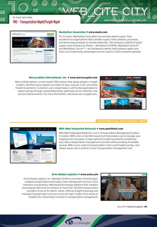 IN THIS SECTION:
TMS – Transportation Mgmt/Freight Mgmt
Manhattan Associates • www.manh.com
For 23 years, Manhattan Associates has provided global supply chain
excellence to organizations that consider supply chain software, processes,
and technology strategic to market leadership. The company’s platform-based
supply chain software portfolios — Manhattan SCOPE®, Manhattan SCALE™
and Manhattan Carrier™ — are designed to deliver both business agility and
total cost of ownership advantages and are used by 1,200 companies globally.
MercuryGate International, Inc. • www.mercurygate.com
MercuryGate delivers a multi-modal TMS solution that allows shippers, freight
brokers, and third-party logistics providers to plan, execute, track, and settle
freight movements. Customers use a single SaaS or self-hosted application to
realize savings through consolidated loads, optimized carrier selection, and
process improvements. For more information, visit www.mercurygate.com.
WIN (Web Integrated Network) • www.gowithwin.com
WIN (Web Integrated Network) is not a Transportation Management System,
it’s better. WIN is the no-fee Web-based tool that enables you to manage your
shipping from one place. It helps optimize freight movements; simplifying
your daily transportation management activities while providing immediate
savings. WIN is your route to transportation control and freight savings, and
always leaves you in control of your transportation management role.
Echo Global Logistics • www.echo.com
Echo Global Logistics, Inc. (Nasdaq: ECHO) is a provider of technology-
enabled transportation and supply chain management services. Echo
maintains a proprietary, Web-based technology platform that compiles
and analyzes data from its network of more than 30,000 transportation
providers to serve its clients’ needs. Offering freight brokerage and
managed transportation services across all major modes, Echo works to
simplify the critical tasks involved in transportation management.
TRANSPORTATION MGMT/FREIGHT MGMT
May 2015 • Inbound Logistics 95
 