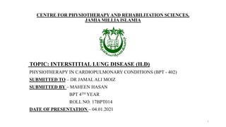 CENTRE FOR PHYSIOTHERAPYAND REHABILITATION SCIENCES,
JAMIA MILLIA ISLAMIA
TOPIC: INTERSTITIAL LUNG DISEASE (ILD)
PHYSIOTHERAPY IN CARDIOPULMONARY CONDITIONS (BPT - 402)
SUBMITTED TO – DR JAMAL ALI MOIZ
SUBMITTED BY – MAHEEN HASAN
BPT 4TH YEAR
ROLL NO. 17BPT014
DATE OF PRESENTATION – 04.01.2021
1
 