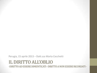 IL DIRITTO ALL’OBLIO
-DIRITTOADESSEREDIMENTICATI-DIRITTOANONESSERERICORDATI-
Perugia, 15 aprile 2013 – Dott.ssa Marta Cecchetti
 