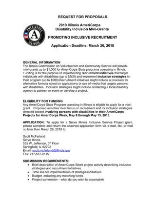 REQUEST FOR PROPOSALS

                           2010 Illinois AmeriCorps
                         Disability Inclusion Mini-Grants

                   PROMOTING INCLUSIVE RECRUITMENT

                     Application Deadline: March 26, 2010



GENERAL INFORMATION
The Illinois Commission on Volunteerism and Community Service will provide
mini-grants up to $1,000 for AmeriCorps State programs operating in Illinois.
Funding is for the purpose of implementing recruitment initiatives that target
individuals with disabilities (up to $500) and implement inclusion strategies in
their program (up to $500).Recruitment initiatives might include a provision for
alternative formats noted on applications or use of media that targets persons
with disabilities. Inclusion strategies might include contacting a local disability
agency to partner an event or develop a project.


ELIGIBILITY FOR FUNDING
Any AmeriCorps State Program operating in Illinois is eligible to apply for a mini-
grant. Proposed activities must focus on recruitment and /or inclusion strategies
directed toward involving persons with disabilities in their AmeriCorps
Projects for AmeriCorps Week, May 8 through May 15, 2010.

APPLICATION: To apply for a Serve Illinois Inclusive Service Project grant,
please complete and return the attached application form via e-mail, fax, or mail
no later than March 26, 2010 to:

Scott McFarland
Serve Illinois
535 W. Jefferson, 3rd Floor
Springfield, IL 62702
Email: scott.mcfarland@illinois.gov
Fax: 217-557-0515

SUBMISSION REQUIREMENTS:
  • Brief description of AmeriCorps Week project activity describing inclusion
    strategies and recruitment initiatives.
  • Time line for implementation of strategies/initiatives
  • Budget, including any matching funds
  • Project summation – what do you wish to accomplish
 