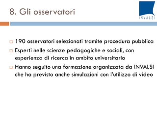 8. Gli osservatori
 190 osservatori selezionati tramite procedura pubblica
 Esperti nelle scienze pedagogiche e sociali, con
esperienza di ricerca in ambito universitario
 Hanno seguito una formazione organizzata da INVALSI
che ha previsto anche simulazioni con l’utilizzo di video
 