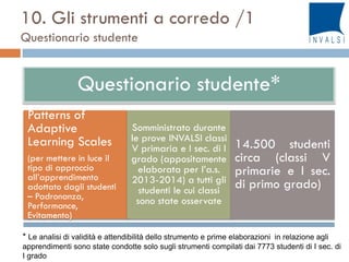 Questionario studente*
Patterns of
Adaptive
Learning Scales
(per mettere in luce il
tipo di approccio
all’apprendimento
adottato dagli studenti
– Padronanza,
Performance,
Evitamento)
Somministrato durante
le prove INVALSI classi
V primaria e I sec. di I
grado (appositamente
elaborata per l’a.s.
2013-2014) a tutti gli
studenti le cui classi
sono state osservate
14.500 studenti
circa (classi V
primarie e I sec.
di primo grado)
10. Gli strumenti a corredo /1
Questionario studente
* Le analisi di validità e attendibilità dello strumento e prime elaborazioni in relazione agli
apprendimenti sono state condotte solo sugli strumenti compilati dai 7773 studenti di I sec. di
I grado
 