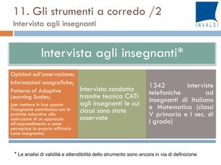 Intervista agli insegnanti*
Opinioni sull’osservazione;
Informazioni anagrafiche;
Patterns of Adaptive
Learning Scales;
(per mettere in luce quanto
l’insegnante contribuisca con le
pratiche educative alla
costruzione di un approccio
all’apprendimento e come
percepisce la propria efficacia
come insegnante)
Intervista condotta
tramite tecnica CATI
agli insegnanti le cui
classi sono state
osservate
1342 interviste
telefoniche ad
insegnanti di Italiano
e Matematica (classi
V primaria e I sec. di
I grado)
11. Gli strumenti a corredo /2
Intervista agli insegnanti
* Le analisi di validità e attendibilità dello strumento sono ancora in via di definizione
 
