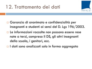 12. Trattamento dei dati
 Garanzia di anonimato e confidenzialità per
insegnanti e studenti ai sensi del D. Lgs 196/2003.
 Le informazioni raccolte non possono essere rese
note a terzi, compreso il DS, gli altri insegnanti
della scuola, i genitori, ecc.
 I dati sono analizzati solo in forma aggregata
 