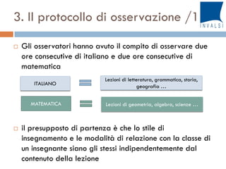 3. Il protocollo di osservazione /1
 Gli osservatori hanno avuto il compito di osservare due
ore consecutive di italiano e due ore consecutive di
matematica
 il presupposto di partenza è che lo stile di
insegnamento e le modalità di relazione con la classe di
un insegnante siano gli stessi indipendentemente dal
contenuto della lezione
ITALIANO
MATEMATICA
Lezioni di letteratura, grammatica, storia,
geografia …
Lezioni di geometria, algebra, scienze …
 