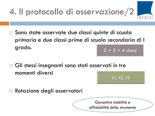 4. Il protocollo di osservazione/2
 Sono state osservate due classi quinte di scuola
primaria e due classi prime di scuola secondaria di I
grado.
 Gli stessi insegnanti sono stati osservati in tre
momenti diversi
 Rotazione degli osservatori
Garantire stabilità e
affidabilità dello strumento
2 + 2 = 4 classi
 