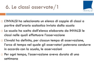 6. Le classi osservate/1
 L’INVALSI ha selezionato un elenco di coppie di classi a
partire dall’orario scolastico inviato dalla scuola
 La scuola ha scelto dall’elenco elaborato da INVALSI le
classi nelle quali effettuare l’osservazione
 L’invalsi ha definito, per ciascun tempo di osservazione,
l’arco di tempo nel quale gli osservatori potevano condurre
in accordo con la scuola, le osservazioni
 Per ogni tempo, l’osservazione aveva durata di una
settimana
 