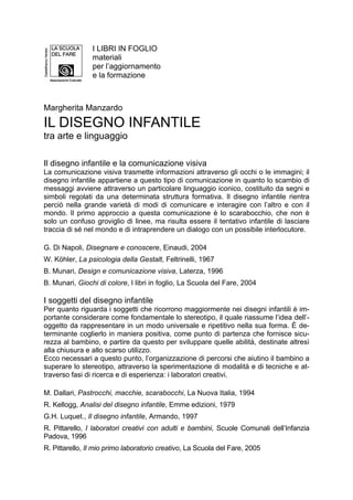 Il disegno infantile e la comunicazione visiva
La comunicazione visiva trasmette informazioni attraverso gli occhi o le immagini; il
disegno infantile appartiene a questo tipo di comunicazione in quanto lo scambio di
messaggi avviene attraverso un particolare linguaggio iconico, costituito da segni e
simboli regolati da una determinata struttura formativa. Il disegno infantile rientra
perciò nella grande varietà di modi di comunicare e interagire con l’altro e con il
mondo. Il primo approccio a questa comunicazione è lo scarabocchio, che non è
solo un confuso groviglio di linee, ma risulta essere il tentativo infantile di lasciare
traccia di sé nel mondo e di intraprendere un dialogo con un possibile interlocutore.
G. Di Napoli, Disegnare e conoscere, Einaudi, 2004
W. Köhler, La psicologia della Gestalt, Feltrinelli, 1967
B. Munari, Design e comunicazione visiva, Laterza, 1996
B. Munari, Giochi di colore, I libri in foglio, La Scuola del Fare, 2004
I soggetti del disegno infantile
Per quanto riguarda i soggetti che ricorrono maggiormente nei disegni infantili è im-
portante considerare come fondamentale lo stereotipo, il quale riassume l’idea dell’-
oggetto da rappresentare in un modo universale e ripetitivo nella sua forma. È de-
terminante coglierlo in maniera positiva, come punto di partenza che fornisce sicu-
rezza al bambino, e partire da questo per sviluppare quelle abilità, destinate altresì
alla chiusura e allo scarso utilizzo.
Ecco necessari a questo punto, l’organizzazione di percorsi che aiutino il bambino a
superare lo stereotipo, attraverso la sperimentazione di modalità e di tecniche e at-
traverso fasi di ricerca e di esperienza: i laboratori creativi.
M. Dallari, Pastrocchi, macchie, scarabocchi, La Nuova Italia, 1994
R. Kellogg, Analisi del disegno infantile, Emme edizioni, 1979
G.H. Luquet., Il disegno infantile, Armando, 1997
R. Pittarello, I laboratori creativi con adulti e bambini, Scuole Comunali dell’Infanzia
Padova, 1996
R. Pittarello, Il mio primo laboratorio creativo, La Scuola del Fare, 2005
I LIBRI IN FOGLIO
materiali
per l’aggiornamento
e la formazione
Margherita Manzardo
IL DISEGNO INFANTILE
tra arte e linguaggio
 