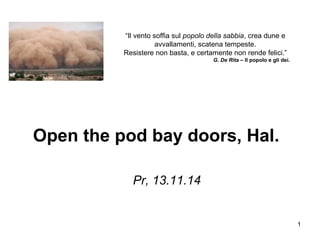 1
Open the pod bay doors, Hal.
Pr, 13.11.14
“Il vento soffia sul popolo della sabbia, crea dune e
avvallamenti, scatena tempeste.
Resistere non basta, e certamente non rende felici.”
G. De Rita – Il popolo e gli dei.
 