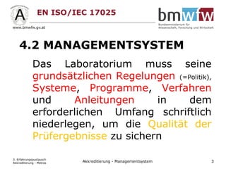 EN ISO/IEC 17025
4.2 MANAGEMENTSYSTEM
Das Laboratorium muss seine
grundsätzlichen Regelungen (=Politik),
Systeme, Programme, Verfahren
und Anleitungen in dem
erforderlichen Umfang schriftlich
niederlegen, um die Qualität der
Prüfergebnisse zu sichern
3. Erfahrungsaustausch
Akkreditierung - Metras 3Akkreditierung - Managementsystem
 