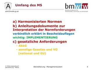 Umfang des MS
a) Harmonisierten Normen
b) Anleitungsdokumente zur
Interpretation der Normforderungen
verbindlich erklärt in Bescheidauflagen
wichtig: IMPLEMENTIERUNG
c) gesetzliche Anforderungen
- AkkG
- sonstige Gesetze und VO
(national und EU)
3. Erfahrungsaustausch
Akkreditierung - Metras 4Akkreditierung - Managementsystem
 