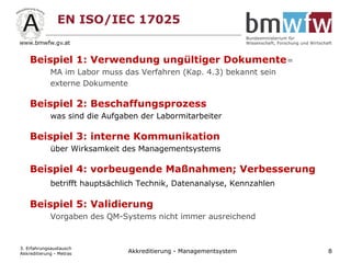 EN ISO/IEC 17025
Beispiel 1: Verwendung ungültiger Dokumente=
MA im Labor muss das Verfahren (Kap. 4.3) bekannt sein
externe Dokumente
Beispiel 2: Beschaffungsprozess
was sind die Aufgaben der Labormitarbeiter
Beispiel 3: interne Kommunikation
über Wirksamkeit des Managementsystems
Beispiel 4: vorbeugende Maßnahmen; Verbesserung
betrifft hauptsächlich Technik, Datenanalyse, Kennzahlen
Beispiel 5: Validierung
Vorgaben des QM-Systems nicht immer ausreichend
3. Erfahrungsaustausch
Akkreditierung - Metras 8Akkreditierung - Managementsystem
 