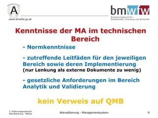 Kenntnisse der MA im technischen
Bereich
- Normkenntnisse
- zutreffende Leitfäden für den jeweiligen
Bereich sowie deren Implementierung
(nur Lenkung als externe Dokumente zu wenig)
- gesetzliche Anforderungen im Bereich
Analytik und Validierung
kein Verweis auf QMB
3. Erfahrungsaustausch
Akkreditierung - Metras 9Akkreditierung - Managementsystem
 
