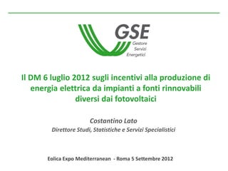 Il DM 6 luglio 2012 sugli incentivi alla produzione di
   energia elettrica da impianti a fonti rinnovabili
                diversi dai fotovoltaici

                        Costantino Lato
        Direttore Studi, Statistiche e Servizi Specialistici



       Eolica Expo Mediterranean - Roma 5 Settembre 2012
 