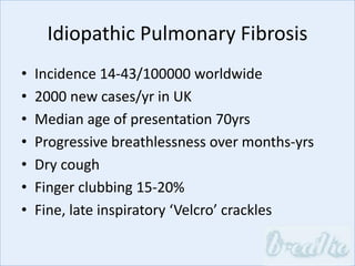 Idiopathic Pulmonary Fibrosis
• Incidence 14-43/100000 worldwide
• 2000 new cases/yr in UK
• Median age of presentation 70yrs
• Progressive breathlessness over months-yrs
• Dry cough
• Finger clubbing 15-20%
• Fine, late inspiratory ‘Velcro’ crackles
 