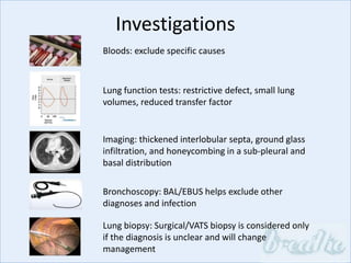 Investigations
Bloods: exclude specific causes
Lung function tests: restrictive defect, small lung
volumes, reduced transfer factor
Imaging: thickened interlobular septa, ground glass
infiltration, and honeycombing in a sub-pleural and
basal distribution
Bronchoscopy: BAL/EBUS helps exclude other
diagnoses and infection
Lung biopsy: Surgical/VATS biopsy is considered only
if the diagnosis is unclear and will change
management
 