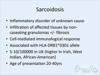Sarcoidosis
• Inflammatory disorder of unknown cause
• Infiltration of affected tissues by non-
caseating granulomas +/- fibrosis
• Cell-mediated immunological response
• Associated with HLA-DRB1*0301 allele
• 5-10/100000 in UK (higher in Irish, West
Indian, African-American)
• Age of presentation 20-40yrs
 