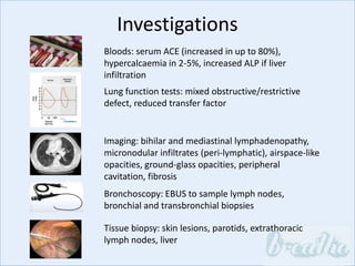 Investigations
Bloods: serum ACE (increased in up to 80%),
hypercalcaemia in 2-5%, increased ALP if liver
infiltration
Lung function tests: mixed obstructive/restrictive
defect, reduced transfer factor
Imaging: bihilar and mediastinal lymphadenopathy,
micronodular infiltrates (peri-lymphatic), airspace-like
opacities, ground-glass opacities, peripheral
cavitation, fibrosis
Bronchoscopy: EBUS to sample lymph nodes,
bronchial and transbronchial biopsies
Tissue biopsy: skin lesions, parotids, extrathoracic
lymph nodes, liver
 