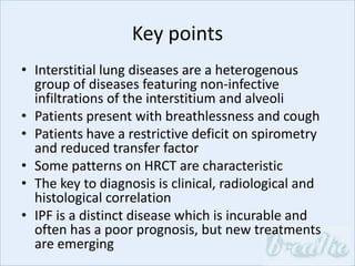 Key points
• Interstitial lung diseases are a heterogenous
group of diseases featuring non-infective
infiltrations of the interstitium and alveoli
• Patients present with breathlessness and cough
• Patients have a restrictive deficit on spirometry
and reduced transfer factor
• Some patterns on HRCT are characteristic
• The key to diagnosis is clinical, radiological and
histological correlation
• IPF is a distinct disease which is incurable and
often has a poor prognosis, but new treatments
are emerging
 