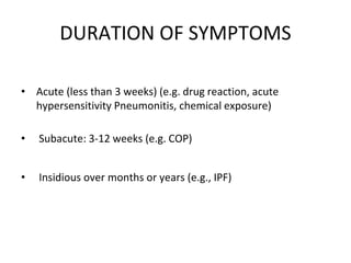 DURATION OF SYMPTOMS
• Acute (less than 3 weeks) (e.g. drug reaction, acute
hypersensitivity Pneumonitis, chemical exposure)
• Subacute: 3-12 weeks (e.g. COP)
• Insidious over months or years (e.g., IPF)
 