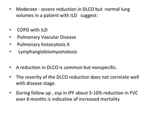 • Moderate - severe reduction in DLCO but normal lung
volumes in a patient with ILD suggest:
• COPD with ILD
• Pulmonary Vascular Disease
• Pulmonary histocytosis X
• Lymphangioleiomyomatosis
• A reduction in DLCO is common but nonspecific.
• The severity of the DLCO reduction does not correlate well
with disease stage.
• During follow up , esp in IPF about 5-10% reduction in FVC
over 6 months is indicative of increased mortality
 