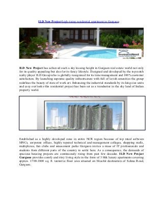 ILD New Project high rising residential apartment in Gurgaon

ILD New Project has achieved such a sky kissing height in Gurgaon real estate world not only
for its quality appealing but also for its fancy lifestyle. Designed and developed by the top notch
realty player ILD Group who is globally recognized for its time management and 100% customer
satisfaction. By launching supreme quality infrastructure with full of lavish amenities the group
redefines the beauty of state of work art. Enhancing the industrial standards by its king size units
and cozy out looks this residential project has been set as a trendsetter in the sky land of Indian
property world.

Established as a highly developed zone in entire NCR region because of top rated software
MNCs, corporate offices, highly reputed technical and management colleges, shopping malls,
multiplexes, fun clubs and amusement parks Gurgaon invites a mass of IT professionals and
students from different parts of the country to settle here. As a consequence, the demands of
spacious housing projects are continuously rising from past few decades. ILD New Project
Gurgaon provides comfy and ritzy living style in the form of 3 bhk luxury apartments covering
approx. 1700-1800 sq. ft. tentative floor area situated on blissful destination of Sohna Road,
Gurgaon.

 
