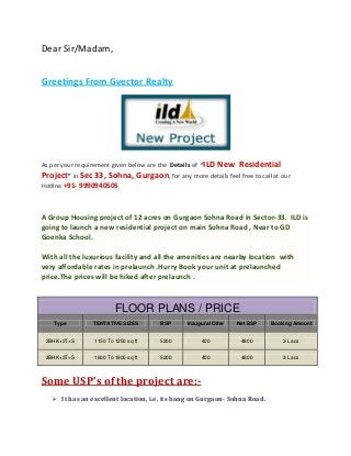 Dear Sir/Madam,
Greetings From Gvector Realty

As per your requirement given below are the Details of “ILD

New Residential

Project” in Sec 33, Sohna, Gurgaon, for any more details feel free to call at our
Hotline +91- 9990940505

A Group Housing project of 12 acres on Gurgaon Sohna Road in Sector-33. ILD is
going to launch a new residential project on main Sohna Road , Near to GD
Goenka School.
With all the luxurious facility and all the amenities are nearby location with
very affordable rates in prelaunch .Hurry Book your unit at prelaunched
price.The prices will be hiked after prelaunch .

FLOOR PLANS / PRICE
Type

TENTATIVE SIZES

BSP

Inaugural Offer

Net BSP

Booking Amount

2BHK+2T+S

1150 To 1250 sq ft

5200

400

4800

3 Lacs

3BHK+3T+S

1600 To 1800 sq ft

5200

400

4800

3 Lacs

Some USP’s of the project are: It has an excellent location, i.e. its bang on Gurgaon- Sohna Road.

 