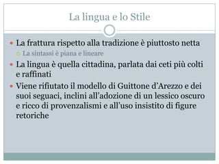 La lingua e lo Stile

 La frattura rispetto alla tradizione è piuttosto netta
   La sintassi è piana e lineare

 La lingua è quella cittadina, parlata dai ceti più colti
  e raffinati
 Viene rifiutato il modello di Guittone d‟Arezzo e dei
  suoi seguaci, inclini all‟adozione di un lessico oscuro
  e ricco di provenzalismi e all‟uso insistito di figure
  retoriche
 