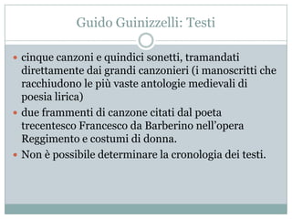 Guido Guinizzelli: Testi

 cinque canzoni e quindici sonetti, tramandati
  direttamente dai grandi canzonieri (i manoscritti che
  racchiudono le più vaste antologie medievali di
  poesia lirica)
 due frammenti di canzone citati dal poeta
  trecentesco Francesco da Barberino nell‟opera
  Reggimento e costumi di donna.
 Non è possibile determinare la cronologia dei testi.
 