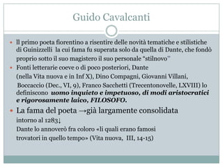 Guido Cavalcanti

 ll primo poeta fiorentino a risentire delle novità tematiche e stilistiche
  di Guinizzelli la cui fama fu superata solo da quella di Dante, che fondò
  proprio sotto il suo magistero il suo personale “stilnovo”
 Fonti letterarie coeve o di poco posteriori, Dante
  (nella Vita nuova e in Inf X), Dino Compagni, Giovanni Villani,
  Boccaccio (Dec., VI, 9), Franco Sacchetti (Trecentonovelle, LXVIII) lo
  definiscono uomo inquieto e impetuoso, di modi aristocratici
  e rigorosamente laico, FILOSOFO.
 La fama del poeta →già largamente consolidata
  intorno al 1283↓
  Dante lo annoverò fra coloro «li quali erano famosi
  trovatori in quello tempo» (Vita nuova, III, 14-15)
 