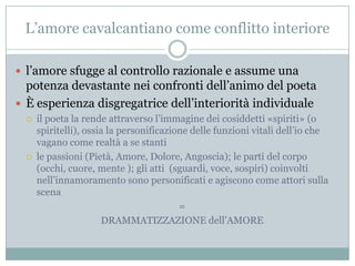 L‟amore cavalcantiano come conflitto interiore

 l‟amore sfugge al controllo razionale e assume una
  potenza devastante nei confronti dell‟animo del poeta
 È esperienza disgregatrice dell‟interiorità individuale
     il poeta la rende attraverso l‟immagine dei cosiddetti «spiriti» (o
      spiritelli), ossia la personificazione delle funzioni vitali dell‟io che
      vagano come realtà a se stanti
     le passioni (Pietà, Amore, Dolore, Angoscia); le parti del corpo
      (occhi, cuore, mente ); gli atti (sguardi, voce, sospiri) coinvolti
      nell‟innamoramento sono personificati e agiscono come attori sulla
      scena
                                          =
                       DRAMMATIZZAZIONE dell‟AMORE
 