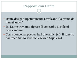 Rapporti con Dante


 Dante designò ripetutamente Cavalcanti “lo primo de
  li miei amici”.
 In Dante troviamo riprese di concetti e di stilemi
  cavalcantiani
 Corrispondenza poetica fra i due amici (cfr. il sonetto
  dantesco Guido, i’ vorrei che tu e Lapo e io)
 
