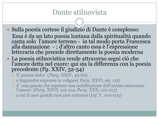 Dante stilnovista

 Sulla poesia cortese il giudizio di Dante è complesso:
  Essa è da un lato poesia lontana dalla spiritualità quando
  canta solo l‟amore terreno - in tal modo porta Francesca
  alla dannazione - ; d‟altro canto essa è l‟espressione
  letteraria che precede direttamente la poesia moderna
 La poesia stilnovistica rende attraverso segni ciò che
  l‟amore detta nel cuore: qui sta la differenza con la poesia
  precedente (Pg. XXIV, 52-54)
     E‟ poesia dolce (Purg. XXIV, 43-62)
     e leggiadra espressa in volgare( Purg. XXVI, 99, 112)
     E‟ una poesia che esprime una nobilitazione dell‟animo attraverso
      l‟amore (Purg. XXVI, 112-114; Purg. XXX, 121-123)
     a cui il cuor gentile non può sottrarsi (Inf. V, 100-105)
 