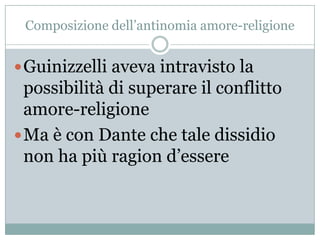Composizione dell‟antinomia amore-religione


 Guinizzelli aveva intravisto la
  possibilità di superare il conflitto
  amore-religione
 Ma è con Dante che tale dissidio
  non ha più ragion d‟essere
 