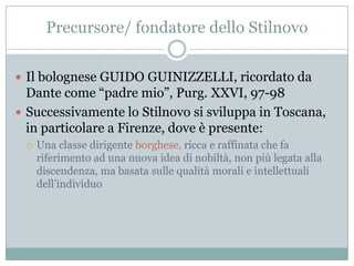 Precursore/ fondatore dello Stilnovo

 Il bolognese GUIDO GUINIZZELLI, ricordato da
  Dante come “padre mio”, Purg. XXVI, 97-98
 Successivamente lo Stilnovo si sviluppa in Toscana,
  in particolare a Firenze, dove è presente:
    Una classe dirigente borghese, ricca e raffinata che fa
     riferimento ad una nuova idea di nobiltà, non più legata alla
     discendenza, ma basata sulle qualità morali e intellettuali
     dell‟individuo
 