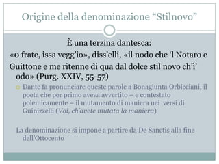 Origine della denominazione “Stilnovo”

                 È una terzina dantesca:
«0 frate, issa vegg‟io», diss‟elli, «il nodo che „l Notaro e
Guittone e me ritenne di qua dal dolce stil novo ch‟ì‟
 odo» (Purg. XXIV, 55-57)
    Dante fa pronunciare queste parole a Bonagiunta Orbicciani, il
     poeta che per primo aveva avvertito – e contestato
     polemicamente – il mutamento di maniera nei versi di
     Guinizzelli (Voi, ch’avete mutata la maniera)

 La denominazione si impone a partire da De Sanctis alla fine
   dell‟Ottocento
 