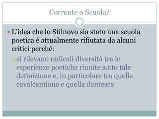 Corrente o Scuola?

 L‟idea che lo Stilnovo sia stato una scuola
 poetica è attualmente rifiutata da alcuni
 critici perché:
  si rilevano radicali diversità tra le
   esperienze poetiche riunite sotto tale
   definizione e, in particolare tra quella
   cavalcantiana e quella dantesca
 