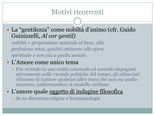 Motivi ricorrenti

 La “gentilezza” come nobiltà d‟animo (cfr. Guido
  Guinizzelli, Al cor gentil)
  nobiltà = propensione naturale al bene, alla
  perfezione etica, qualità attinente alla sfera
  spirituale e non più a quella sociale.
 L‟Amore come unico tema
   Pur vivendo in una realtà comunale ed essendo impegnati
    attivamente nelle vicende politiche del tempo, gli stilnovisti
    rifiutano di trattare qualsiasi altro tema che non sia quello
    amoroso, uniformandosi al modello siciliano
 L‟amore quale oggetto di indagine filosofica
   Se ne discutono origine e fenomenologia
 