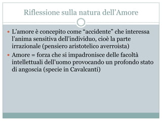 Riflessione sulla natura dell‟Amore

 L‟amore è concepito come “accidente” che interessa
  l‟anima sensitiva dell‟individuo, cioè la parte
  irrazionale (pensiero aristotelico averroista)
 Amore = forza che si impadronisce delle facoltà
  intellettuali dell‟uomo provocando un profondo stato
  di angoscia (specie in Cavalcanti)
 